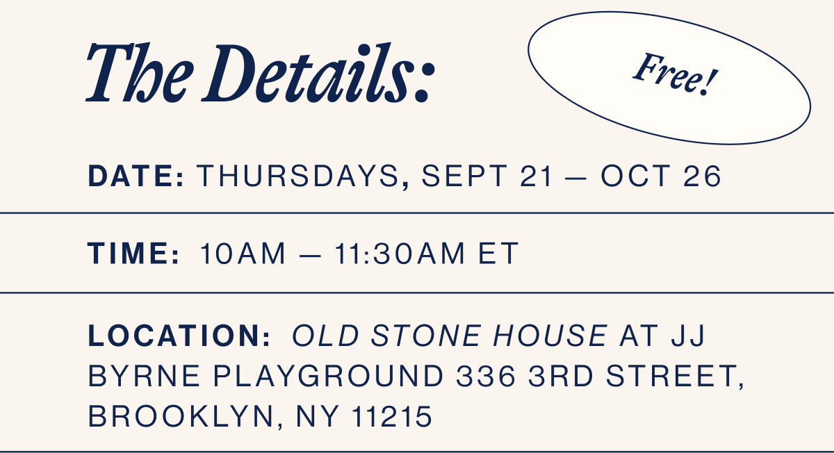 THE DETAILS: DATE:  Sept 21 — Oct 26. TIME:  10am — 11:30am ET.. LOCATION:  Old Stone House at JJ Byrne Playground 336 3rd Street, Brooklyn, NY 11215