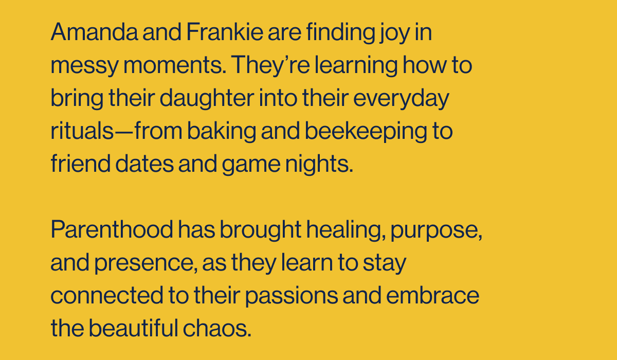 Amanda and Frankie are finding joy in messy moments. They're learning how to bring their daughter into their everyday rituals—from baking and beekeeping to friend dates and game nights.  Parenthood has brought healing, purpose, and presence, as they learn to stay connected to their passions and embrace the beautiful chaos.