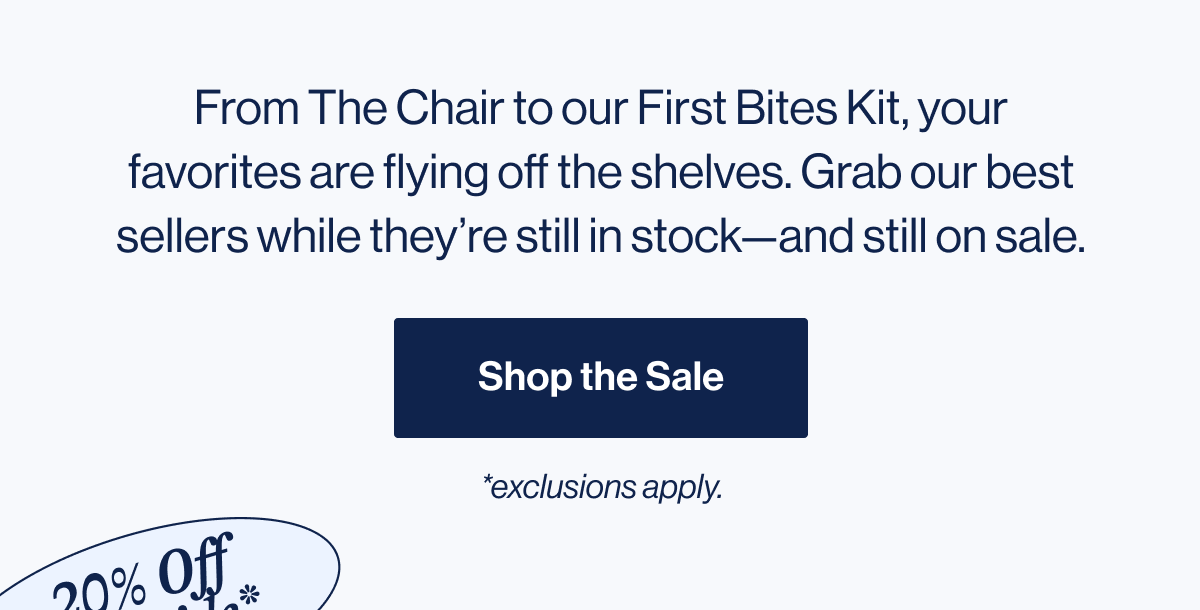 From The Chair to our First Bites Kit, your favorites are flying off the shelves. Grab our best sellers while they're still in stock—and still on sale. Shop Best Sellers