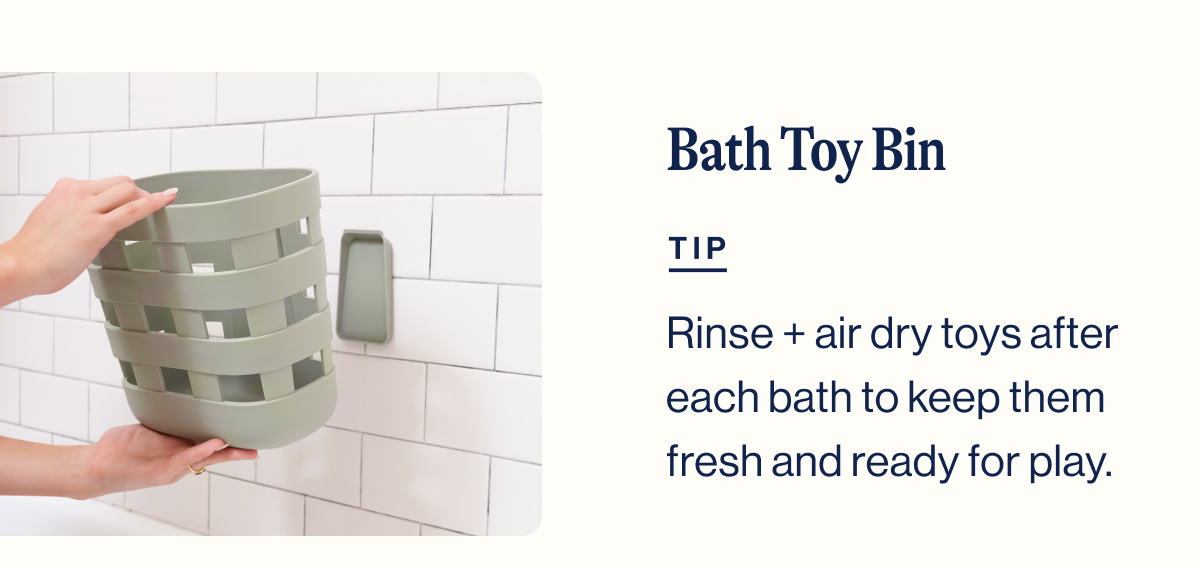 Bath Toy Bin. TIP. Rinse + air dry toys after each bath to keep them fresh and ready for play.
