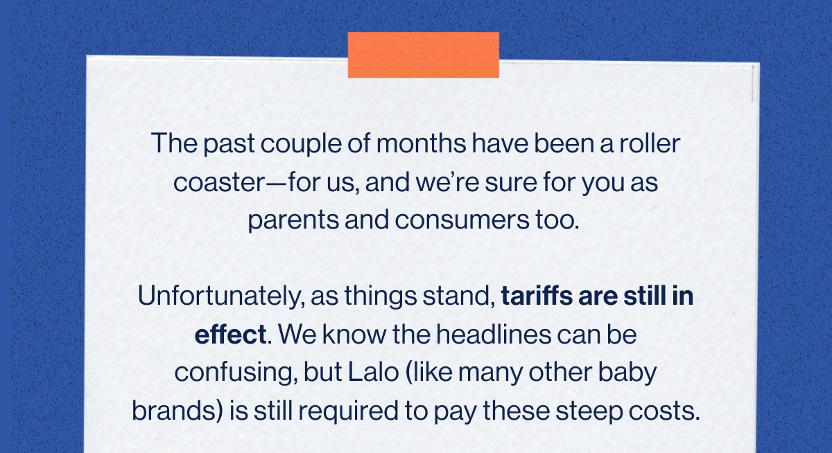 The past couple of months have been a roller coaster—for us, and we're sure for you as parents and consumers too.   Unfortunately, as things stand, tariffs are still in effect. We know the headlines can be confusing, but Lalo (like many other baby brands) is still required to pay these steep costs.