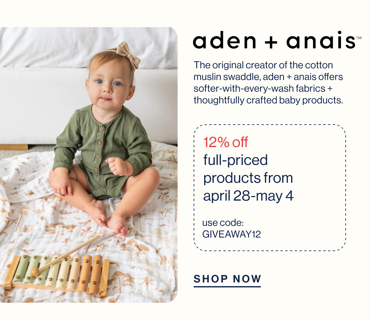 aden + anais. The original creator of the cotton muslin swaddle, Aden + Anais offers softer-with-every-wash fabrics + thoughtfully crafted baby products. 12% off  full-priced products from April 28-May 4. USE CODE: GIVEAWAY12 Shop Now 