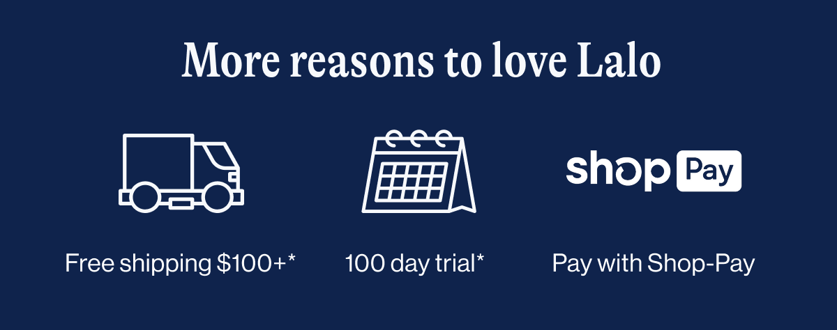 More reasons to love Lalo. Free shipping & returns. 100 day risk free trial. Monthly payment options. 