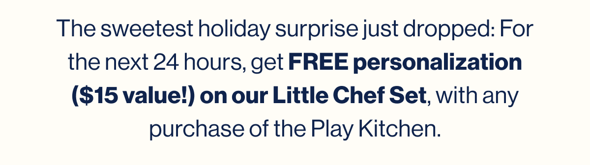 The sweetest holiday surprise just dropped: For the next 24 hours, get FREE personalization ($15 value!) on our Little Chef Set, with any purchase of the Play Kitchen.