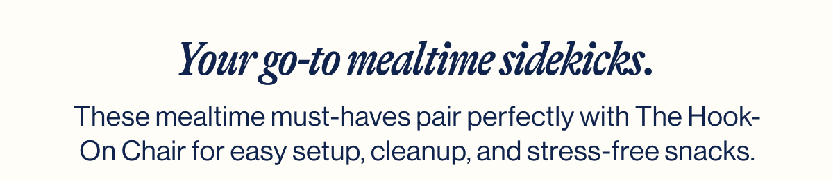 Your go-to mealtime sidekicks.
