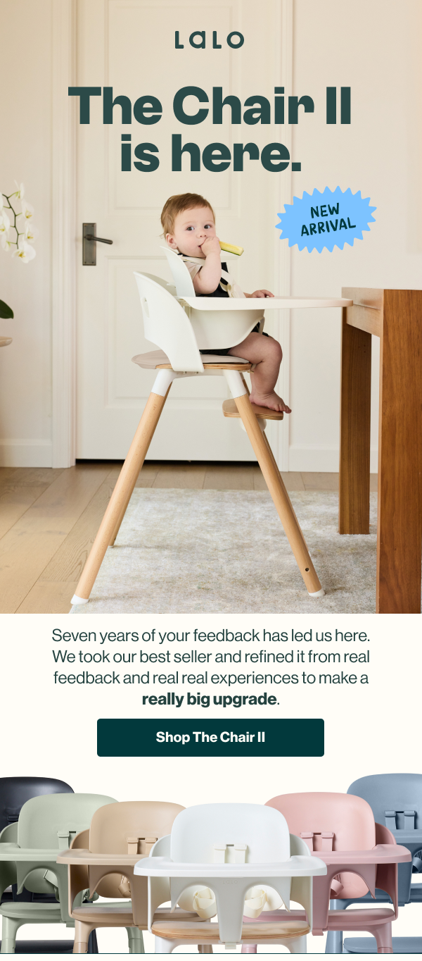 The Chair II is here. New arrival. Seven years of your feedback has led us here. We took our best seller and refined it from real feedback and real experiences to make a really big upgrade. A baby sits in the white Chair II at the table, with the new colorways below. Shop The Chair II.