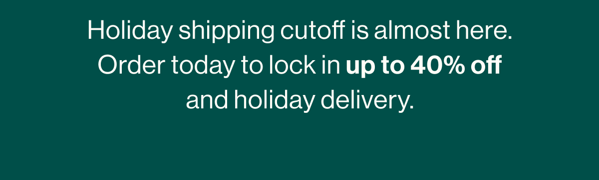 Holiday shipping cutoff is almost here. Order today to lock in up to 40% off and guarantee holiday delivery.