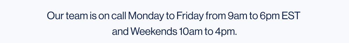 Our team is on call Monday to Friday from 9am to 6pm EST and Weekends 10am to 4pm