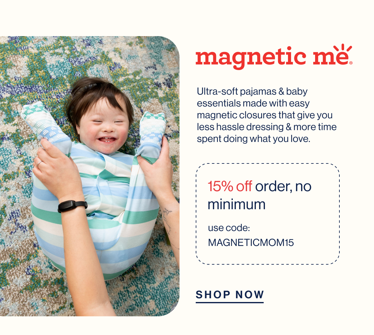 magnetic me. Ultra-soft pajamas & baby essentials made with easy magnetic closures that give you less hassle dressing & more time spent doing what you love. 15% off order, no minimum. USE CODE: MAGNETICMOM15. Shop Now 
