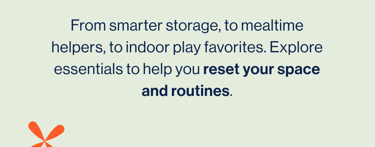From smarter storage, to mealtime helpers, to indoor play favorites. Explore essentials to help you reset your space and routines.