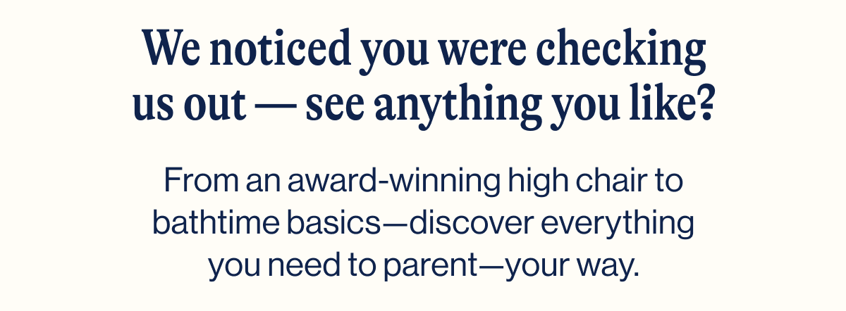 We noticed you were checking us out - see anything you like?  From an award-winning high chair to bathtime basics—discover everything you need to parent—your way.