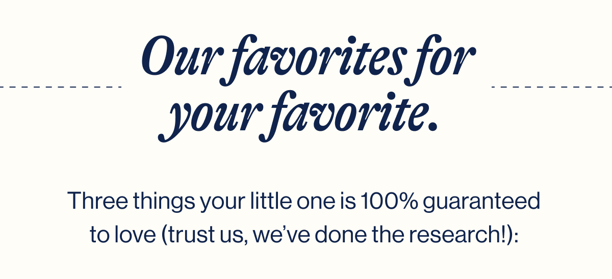 Our favorites for your favorite. Three things your little one is 100% guaranteed to love (trust us, we've done the research!):