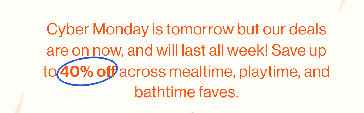 Cyber Monday is tomorrow but our deals are on now, and will last all week! Save up to 40% off across mealtime, playtime, and bathtime faves.
