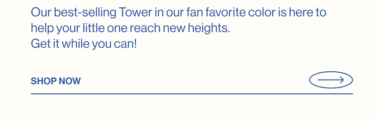 Our best-selling Tower in our fan favorite color is here to help your little one reach new heights. Get it while you can! Shop Now