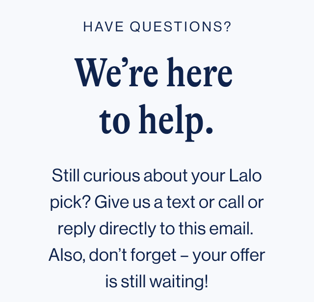 Have questions? We're here to help. Still curious about your Lalo pick? Give us a text or call or reply directly to this email. Also, don't forget - your offer is still waiting!