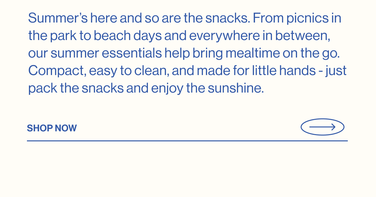 Summer's here and so are the snacks. From picnics in the park to beach days and everywhere in between, our summer essentials help bring mealtime on the go. Compact, easy to clean, and made for little hands - just pack the snacks and enjoy the sunshine. Shop Now