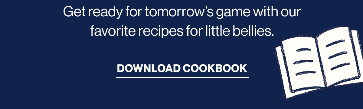 Get ready for tomorrow's game with our favorite recipes for little bellies. Download cookbook
