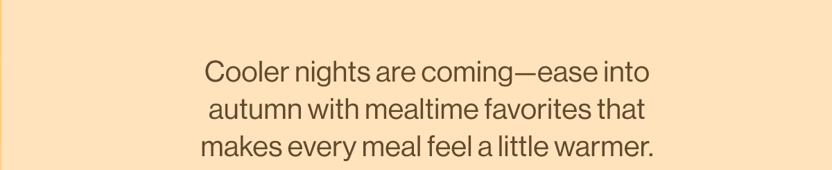 Cooler nights are coming—ease into autumn with mealtime favorites that makes every meal feel a little warmer.