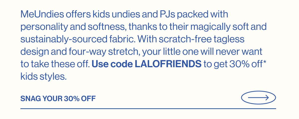 MeUndies offers kids undies and PJs packed with personality and softness, thanks to their magically soft and sustainably-sourced fabric. With scratch-free tagless design and four-way stretch, your little one will never want to take these off. Use code LALOFRIENDS to get 30% off* kids styles. Snag your 30% Off