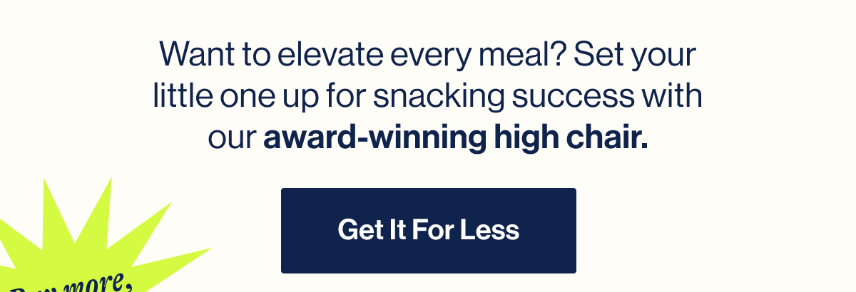 Want to elevate every meal? Set your little one up for snacking success with our award-winning high chair.