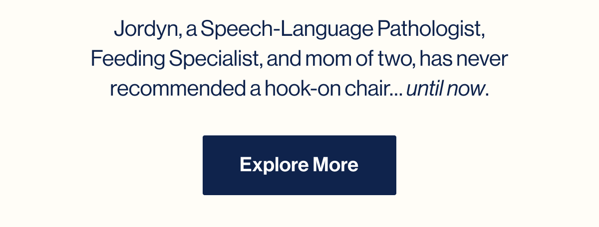 Jordyn, a Speech-Language Pathologist, Feeding Specialist, and mom of two, has never recommended a hook-on chair… until now. Explore More