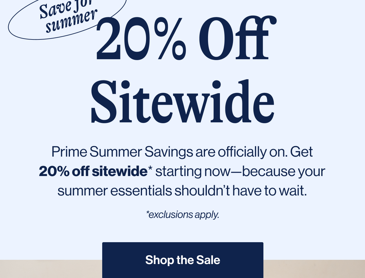 Save for summer. 20% Off Sitewide. Prime Summer Savings are officially on. Get 20% off sitewide* starting now—because your summer essentials shouldn't have to wait. *Exclusions apply. Shop The Sale