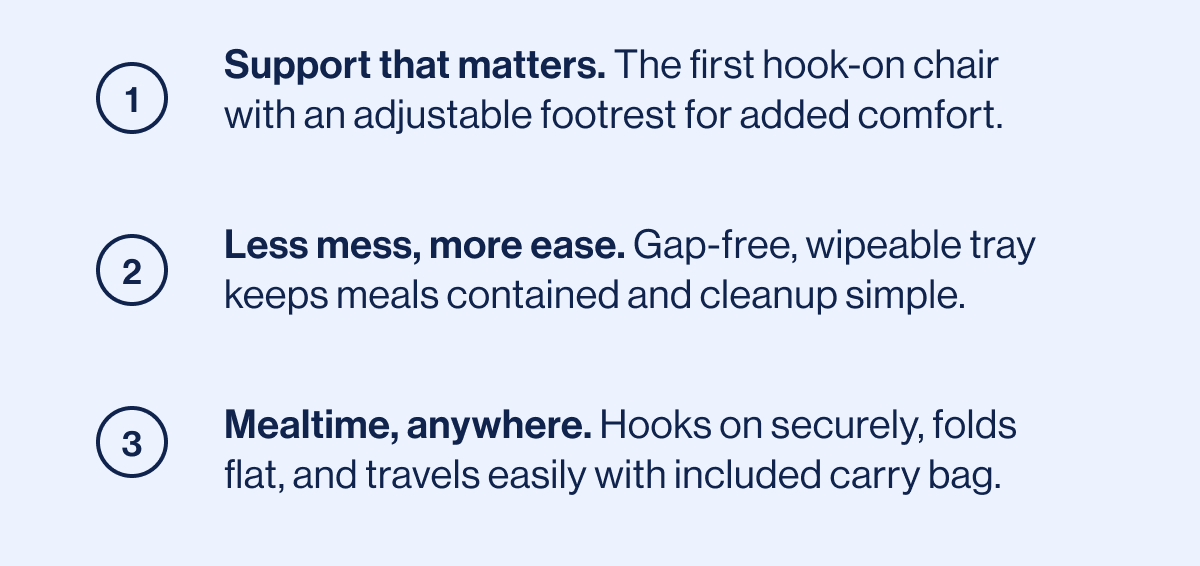 1. Support that matters. 2. Less mess, more ease. 3. Mealtime, anywhere. 
