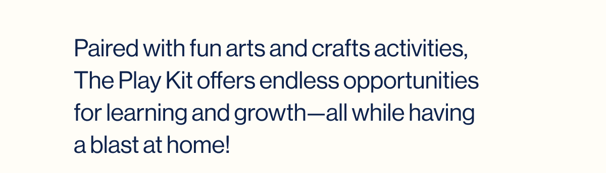 Paired with fun arts and crafts activities, The Play Kit offers endless opportunities for learning and growth—all while having a blast at home!