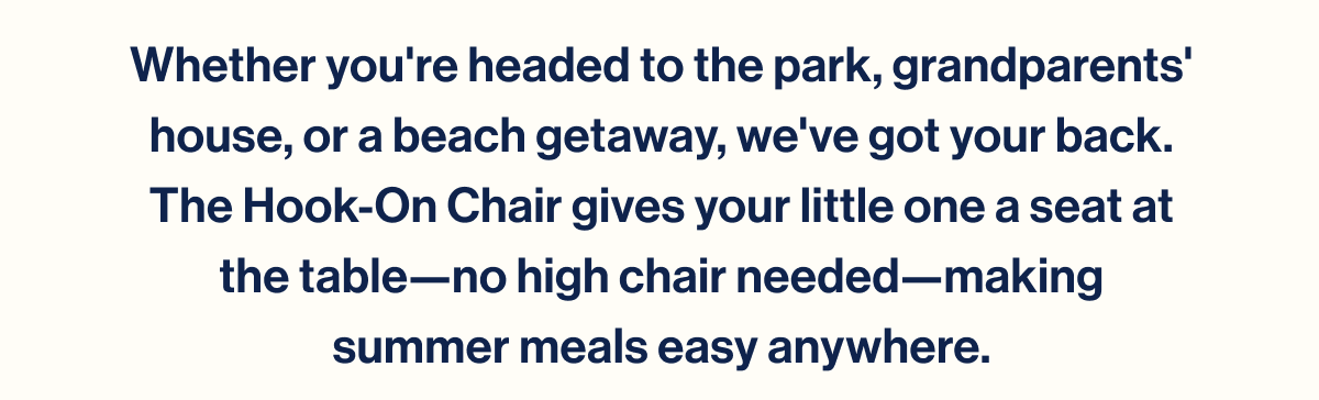 Whether you're headed to the park, grandparents' house, or a beach getaway, we've got your back. The Hook-On Chair gives your little one a seat at the table—no high chair needed—making summer meals easy anywhere.