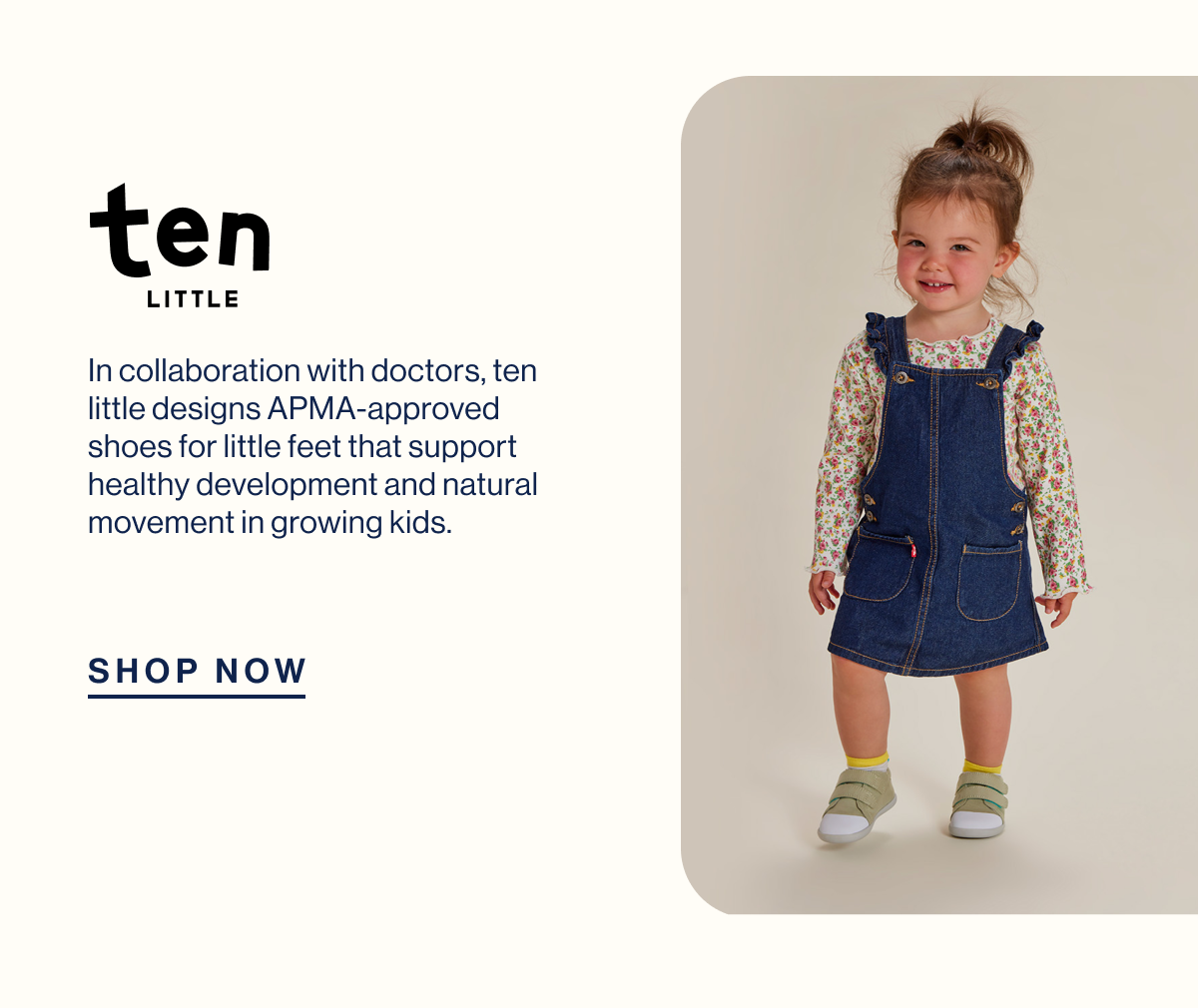 ten Little. In collaboration with doctors, Ten Little designs APMA-approved shoes for little feet that support healthy development and natural movement in growing kids. Shop Now