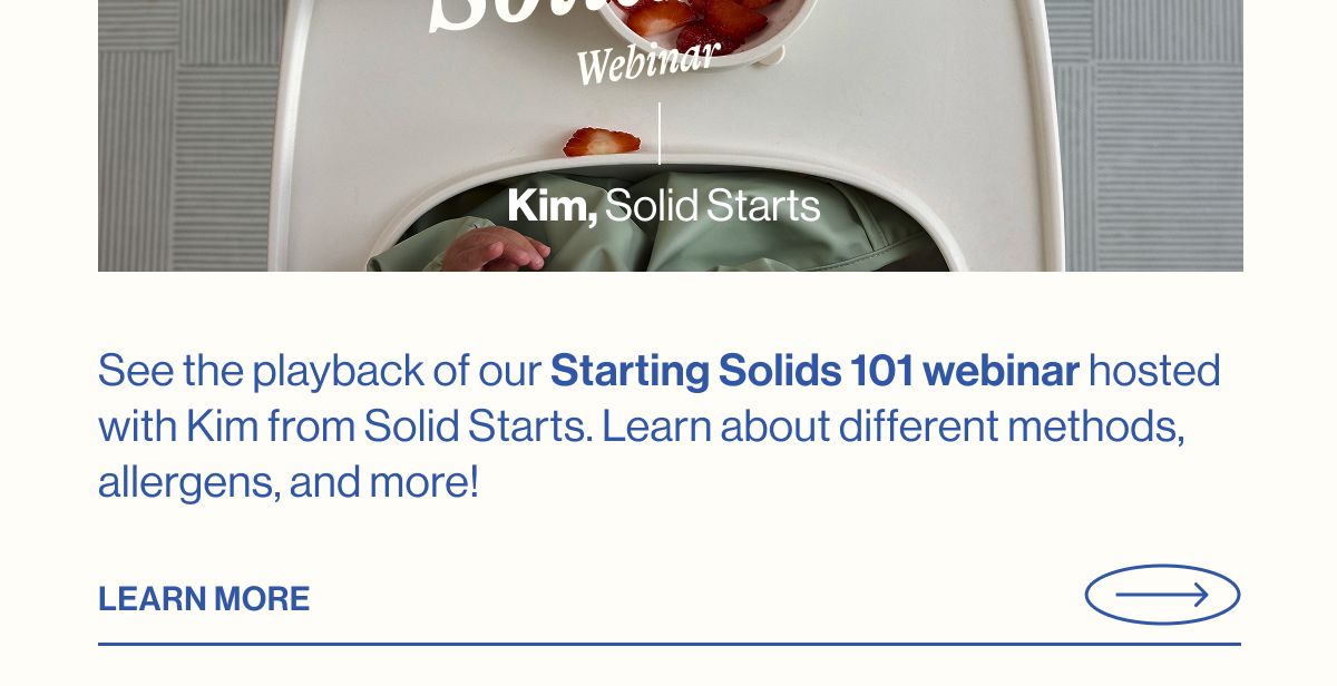 See the playback of our Starting Solids 101 webinar hosted with Kim from Solid Starts. Learn about different methods, allergens, and more!