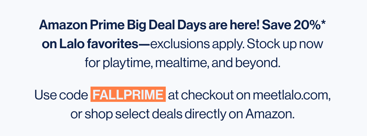 Amazon Prime Big Deal Days are here! Save 20%* on Lalo favorites—exclusions apply. Stock up now for playtime, mealtime, and beyond. Use code  FALLPRIME  at checkout on meetlalo.com, or shop select deals directly on Amazon.