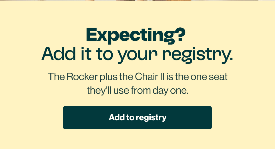 Expecting? Add it to your registry. The Rocker plus the Chair II is the one seat they'll use from day one. Add to Registry.
