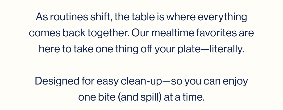 As routines shift, the table is where everything comes back together. Our mealtime favorites are here to take one thing off your plate—literally.  Designed for easy clean-up—so you can enjoy one bite (and spill) at a time.