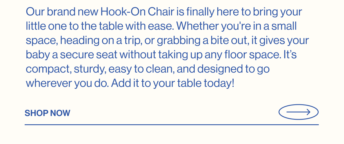 Our brand new Hook-On Chair is finally here to bring your little one to the table with ease. Whether you're in a small space, heading on a trip, or grabbing a bite out, it gives your baby a secure seat without taking up any floor space. It's compact, sturdy, easy to clean, and designed to go wherever you do. Add it to your table today!