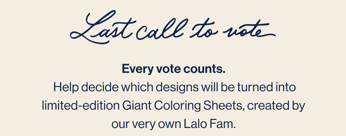 Last call to vote. Every vote counts.  Help decide which designs will be turned into limited-edition Giant Coloring Sheets, created by our very own Lalo Fam.