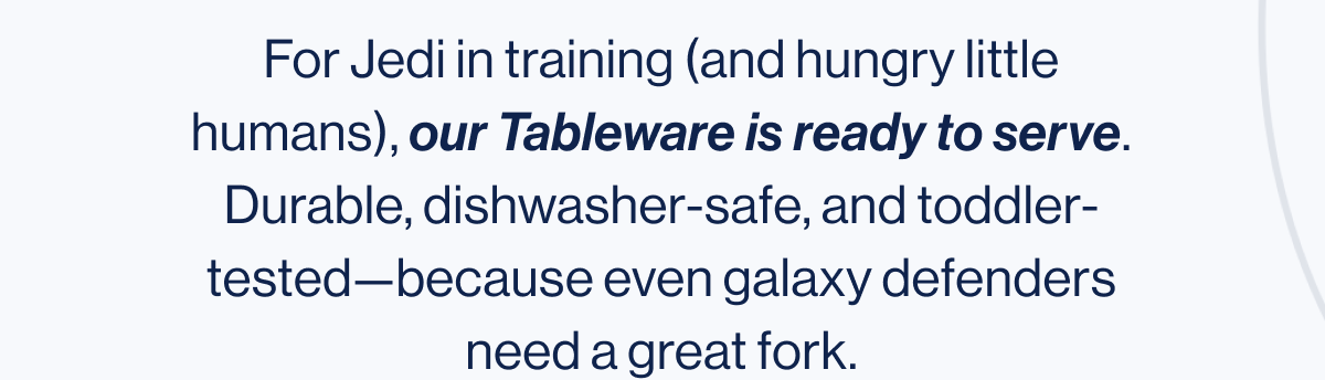 For Jedi in training (and hungry little humans), our Tableware is ready to serve. Durable, dishwasher-safe, and toddler-tested—because even galaxy defenders need a great fork.