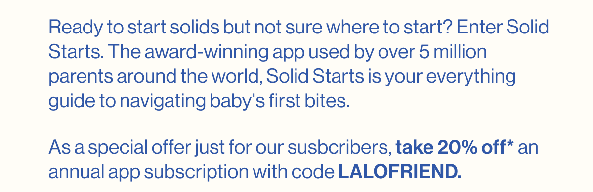 Ready to start solids but not sure where to start? Enter Solid Starts. The award-winning app used by over 5 million parents around the world, Solid Starts is your everything guide to navigating baby's first bites. As a special offer just for our susbcribers, take 20% off* an annual app subscription with code LALOFRIEND.