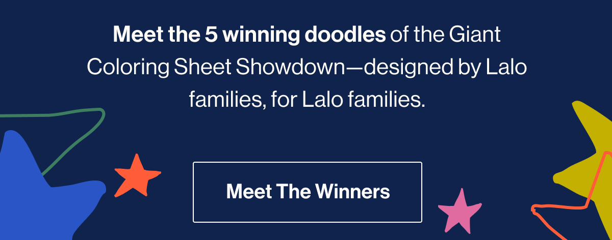 Meet the 5 winning doodles of the Giant Coloring Sheet Showdown—designed by Lalo families, for Lalo families. Meet The Winners