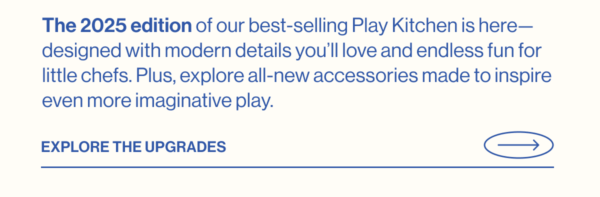 The 2025 edition of our best-selling Play Kitchen is here—designed with modern details you'll love and endless fun for little chefs. Plus, explore all-new accessories made to inspire even more imaginative play. Explore The Upgrades