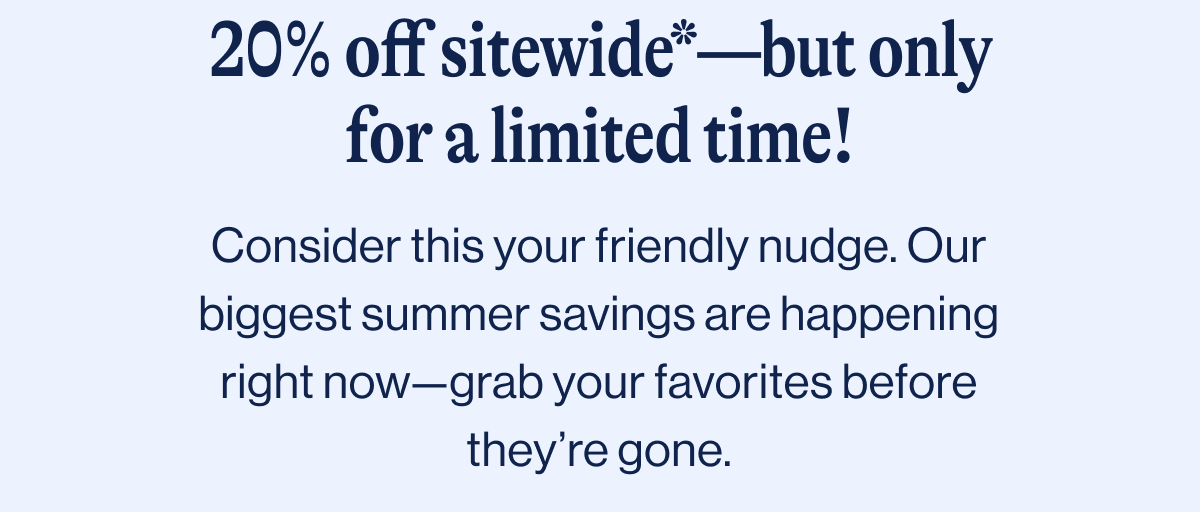 20% off sitewide*—but only for a limited time!
