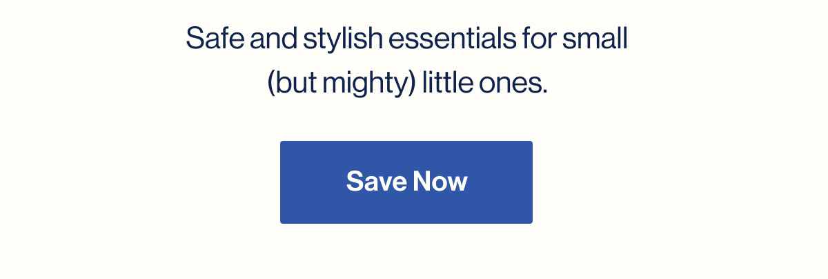 Safe and stylish essentials for small (but mighty) little ones. Save Now