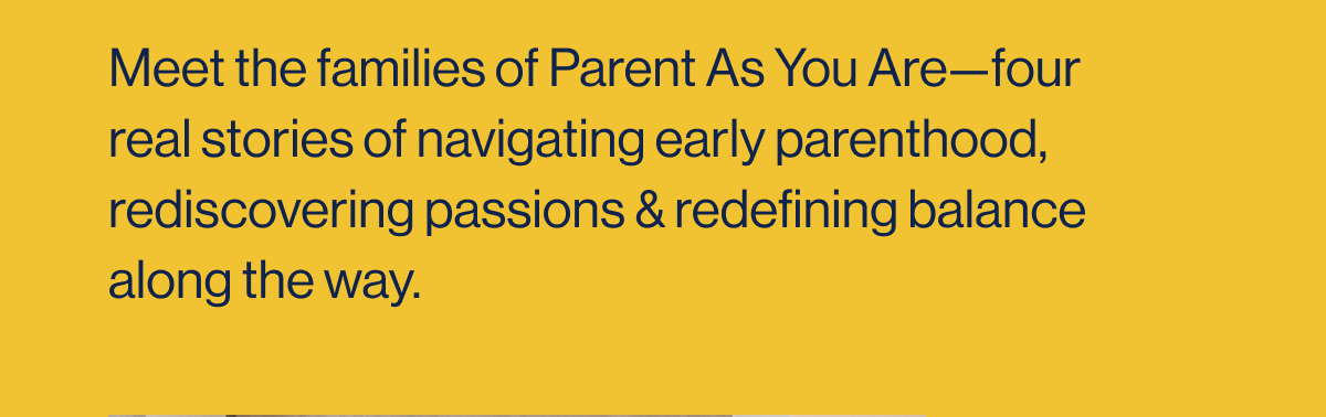 Meet the families of Parent As You Are—four real stories of navigating early parenthood, rediscovering passions & redefining balance along the way.