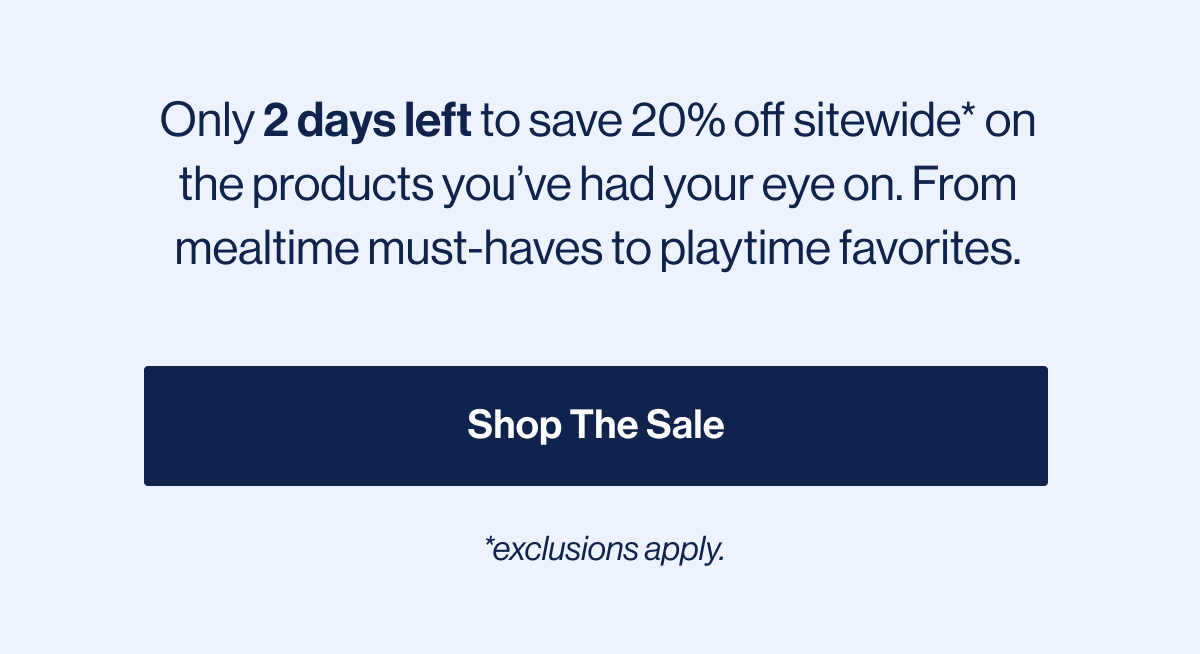 Only 2 days left to save 20% off sitewide* on the products you've had your eye on. From mealtime must-haves to playtime favorites. Shop The Sale