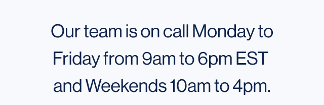 our team is on call Monday to Friday from 9am to 6pm EST and Weekends 10am to 4pm. 