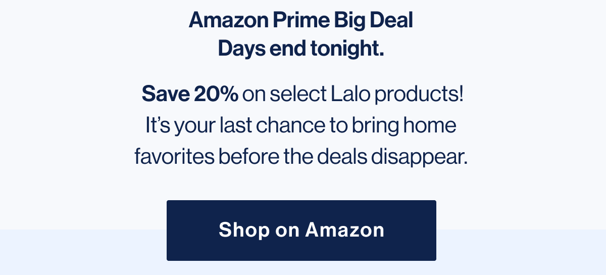 Amazon Prime Big Deal Days end tonight.  Save 20% on select Lalo products! It's your last chance to bring home favorites before the deals disappear. Shop on Amazon
