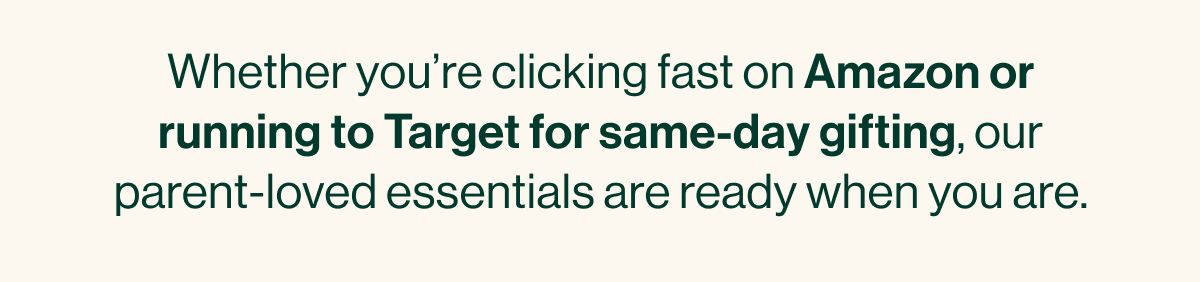 Whether you're clicking fast on Amazon or running to Target for same-day gifting, our parent-loved essentials are ready when you are.