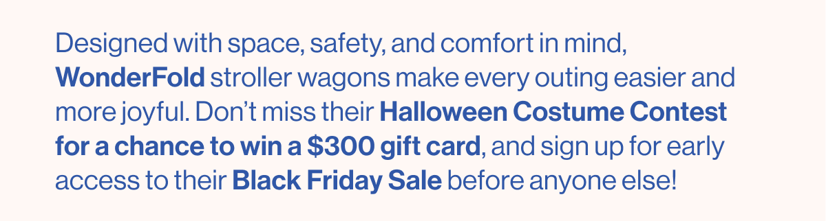 Designed with space, safety, and comfort in mind, WonderFold stroller wagons make every outing easier and more joyful. Don't miss the Halloween Costume Contest for a chance to win a $300 gift card, and sign up for early access to the Black Friday Sale before anyone else!