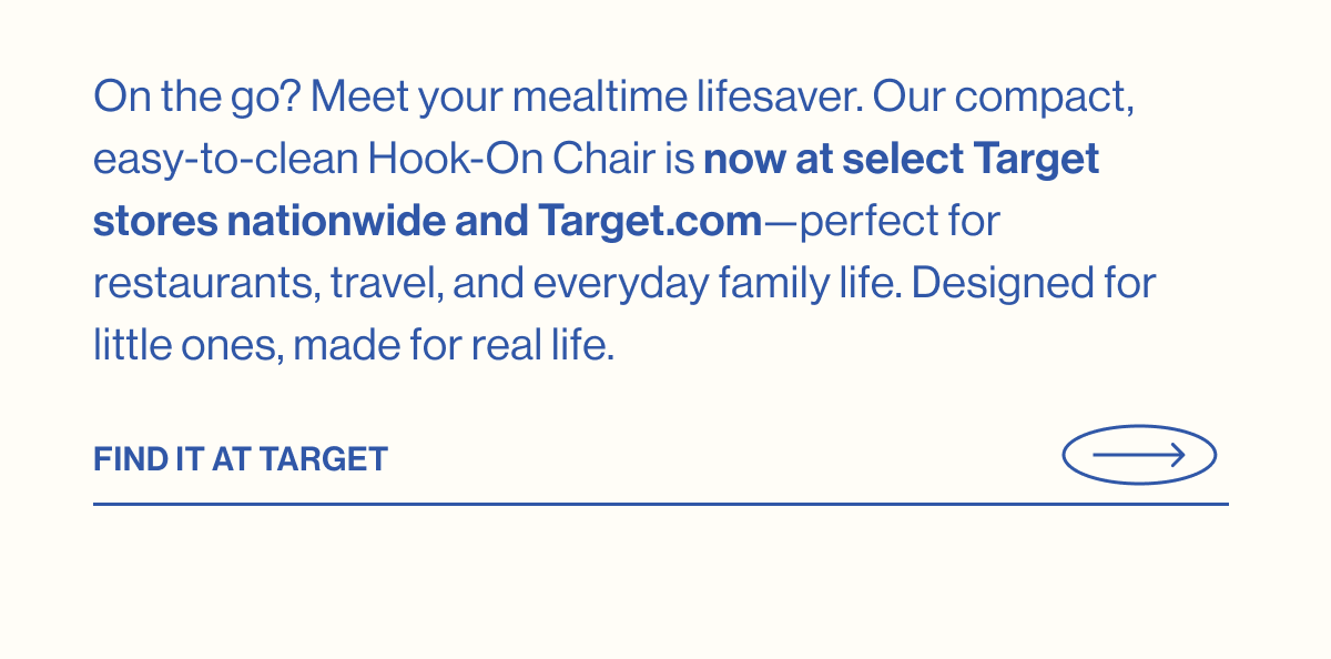 On the go? Meet your mealtime lifesaver. Our compact, easy-to-clean Hook-On Chair is now at select Target stores nationwide and Target.com—perfect for restaurants, travel, and everyday family life. Designed for little ones, made for real life. Find it at target