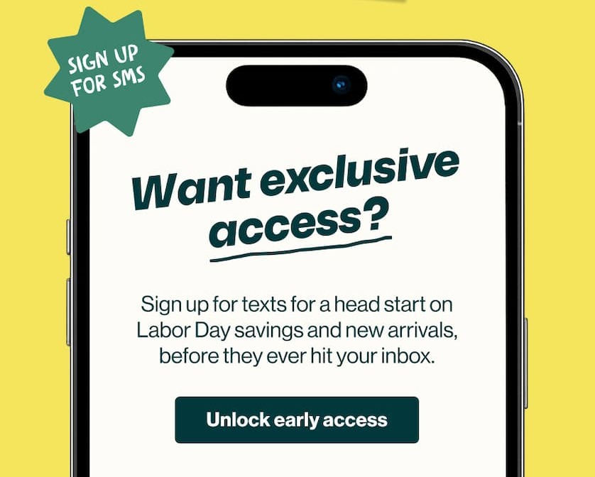 Sign up for SMS. Want exclusive access? Sign up for texts for a head start on Labor Day savings and new arrivals, before they ever hit your inbox. Unlock Early Access.